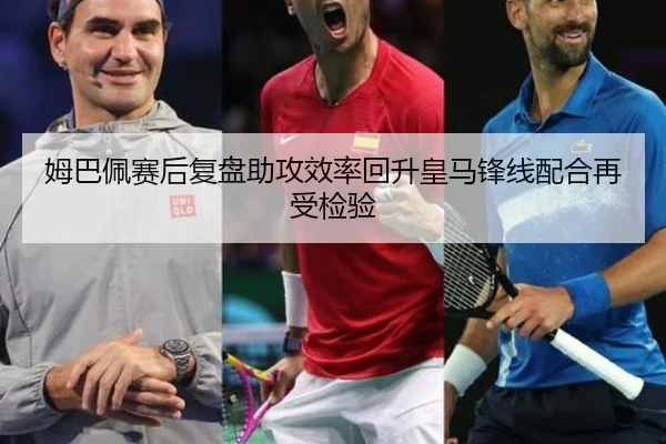 姆巴佩赛后复盘助攻效率回升皇马锋线配合再受检验